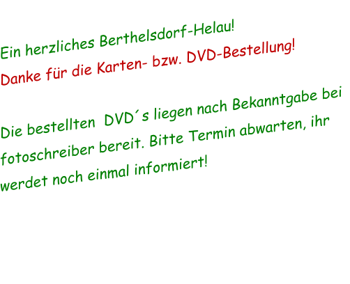 Ein herzliches Berthelsdorf-Helau! Danke für die Karten- bzw. DVD-Bestellung!  Die bestellten  DVD´s liegen nach Bekanntgabe bei fotoschreiber bereit. Bitte Termin abwarten, ihr werdet noch einmal informiert!